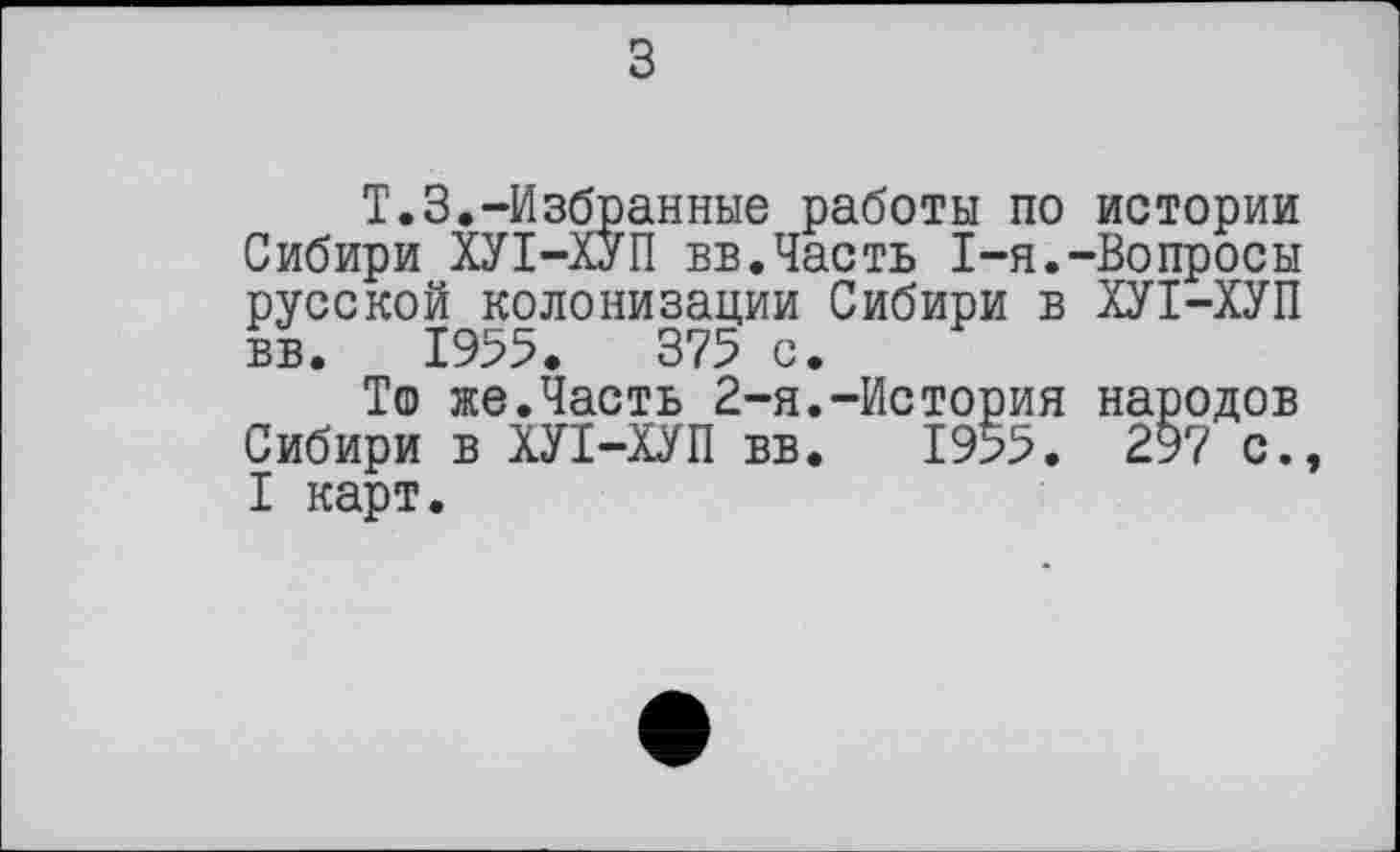 ﻿T.3.-Избранные работы по истории Сибири ХУІ-ХУП вв.Часть I-я.-Вопросы русской колонизации Сибири в ХУІ-ХУП вв. 1955. 375 с.
То же.Часть 2-я.-История народов Сибири в ХУІ-ХУП вв. 1955. 297 с., I карт.